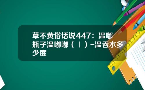 草不黄俗话说447：温嘟瓶子温嘟嘟（Ⅰ）-温吞水多少度
