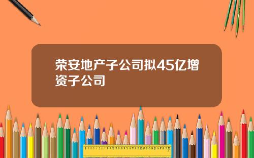 荣安地产子公司拟45亿增资子公司