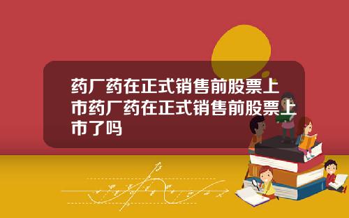 药厂药在正式销售前股票上市药厂药在正式销售前股票上市了吗