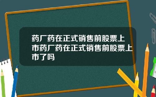 药厂药在正式销售前股票上市药厂药在正式销售前股票上市了吗