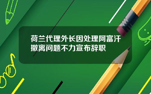 荷兰代理外长因处理阿富汗撤离问题不力宣布辞职