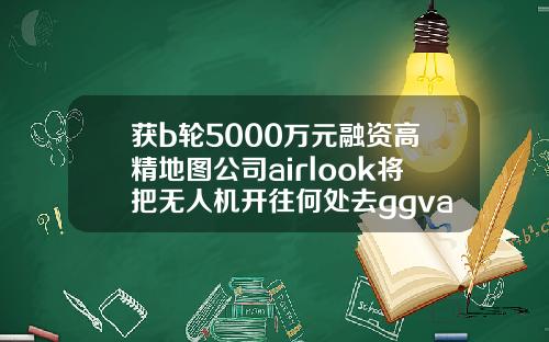 获b轮5000万元融资高精地图公司airlook将把无人机开往何处去ggvasksggv