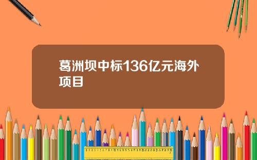 葛洲坝中标136亿元海外项目