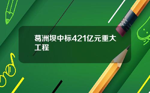葛洲坝中标421亿元重大工程