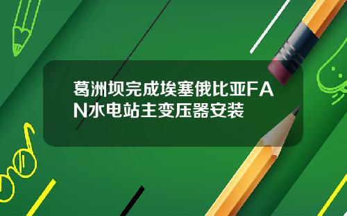 葛洲坝完成埃塞俄比亚FAN水电站主变压器安装
