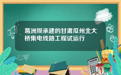 葛洲坝承建的甘肃瓜州北大桥集电线路工程试运行