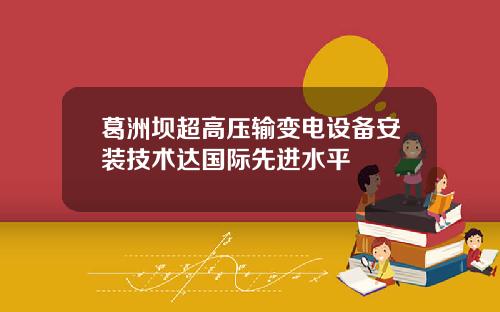 葛洲坝超高压输变电设备安装技术达国际先进水平