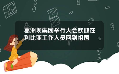葛洲坝集团举行大会欢迎在利比亚工作人员回到祖国