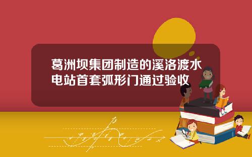 葛洲坝集团制造的溪洛渡水电站首套弧形门通过验收