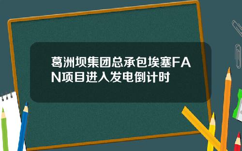 葛洲坝集团总承包埃塞FAN项目进入发电倒计时