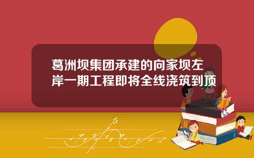 葛洲坝集团承建的向家坝左岸一期工程即将全线浇筑到顶