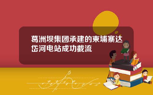 葛洲坝集团承建的柬埔寨达岱河电站成功截流