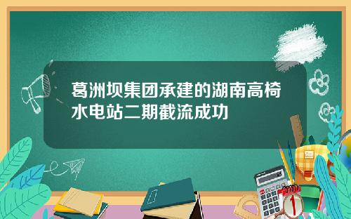 葛洲坝集团承建的湖南高椅水电站二期截流成功