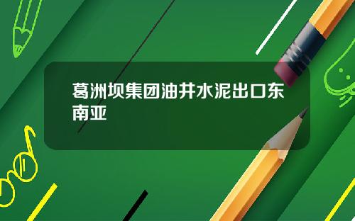 葛洲坝集团油井水泥出口东南亚