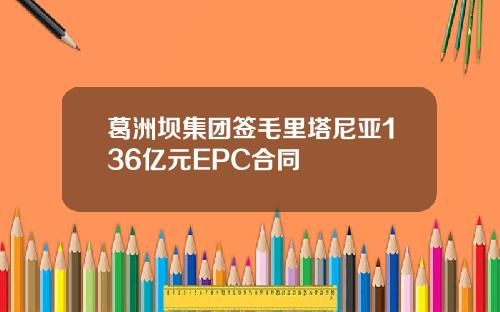 葛洲坝集团签毛里塔尼亚136亿元EPC合同