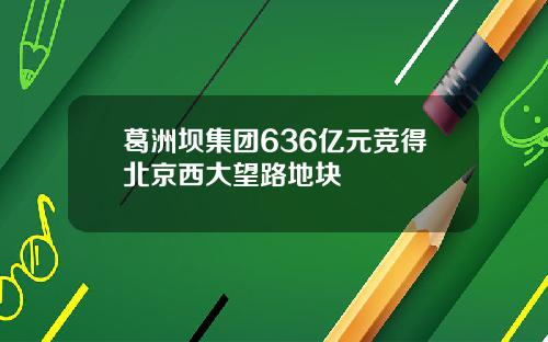 葛洲坝集团636亿元竞得北京西大望路地块