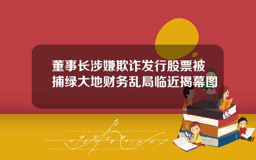 董事长涉嫌欺诈发行股票被捕绿大地财务乱局临近揭幕图