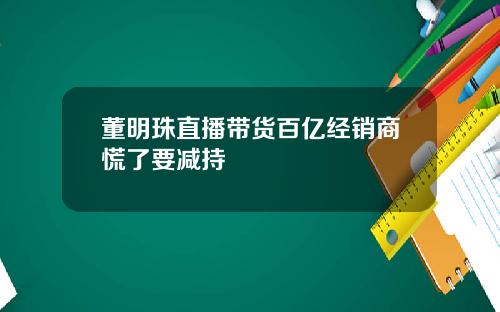 董明珠直播带货百亿经销商慌了要减持