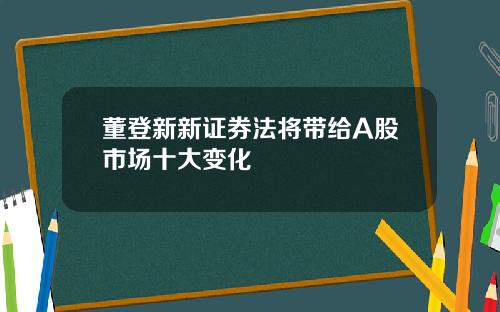 董登新新证券法将带给A股市场十大变化
