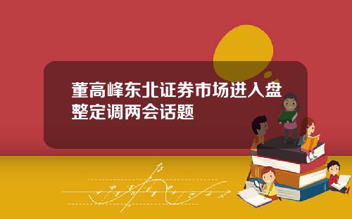 董高峰东北证券市场进入盘整定调两会话题