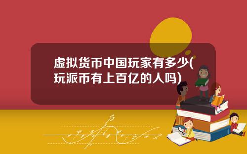 虚拟货币中国玩家有多少(玩派币有上百亿的人吗)