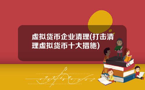虚拟货币企业清理(打击清理虚拟货币十大措施)