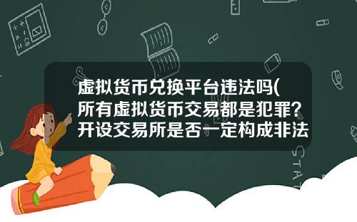 虚拟货币兑换平台违法吗(所有虚拟货币交易都是犯罪？开设交易所是否一定构成非法经营罪？)