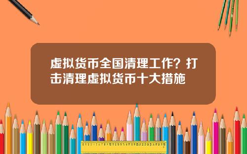 虚拟货币全国清理工作？打击清理虚拟货币十大措施