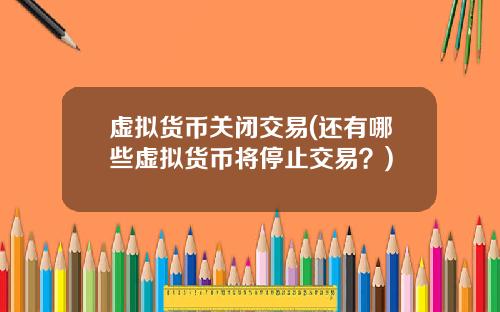 虚拟货币关闭交易(还有哪些虚拟货币将停止交易？)
