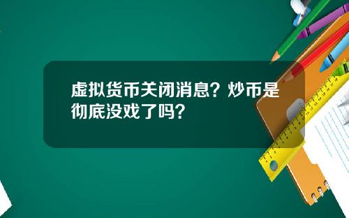 虚拟货币关闭消息？炒币是彻底没戏了吗？