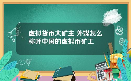 虚拟货币大矿主 外媒怎么称呼中国的虚拟币矿工