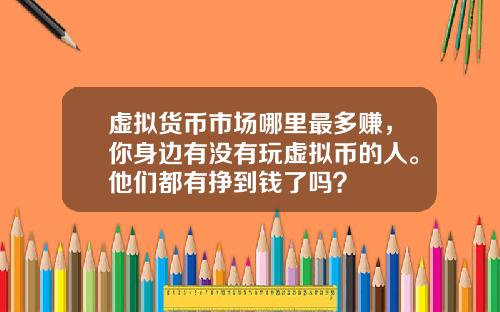 虚拟货币市场哪里最多赚，你身边有没有玩虚拟币的人。他们都有挣到钱了吗？
