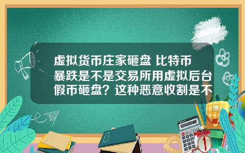 虚拟货币庄家砸盘 比特币暴跌是不是交易所用虚拟后台假币砸盘？这种恶意收割是不是要政府整顿？