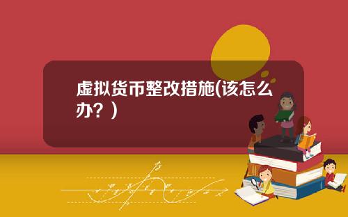 虚拟货币整改措施(该怎么办？)