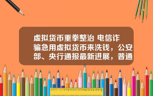 虚拟货币重拳整治 电信诈骗急用虚拟货币来洗钱，公安部、央行通报最新进展，普通用户怎么防范？