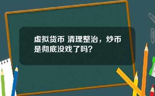 虚拟货币 清理整治，炒币是彻底没戏了吗？