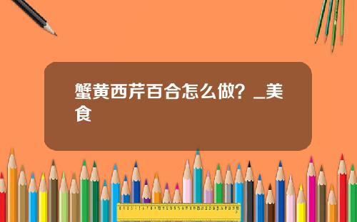 蟹黄西芹百合怎么做？_美食
