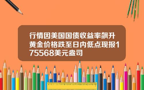 行情因美国国债收益率飙升黄金价格跌至日内低点现报175568美元盎司