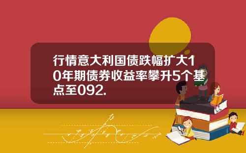 行情意大利国债跌幅扩大10年期债券收益率攀升5个基点至092.