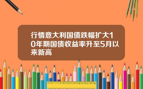 行情意大利国债跌幅扩大10年期国债收益率升至5月以来新高