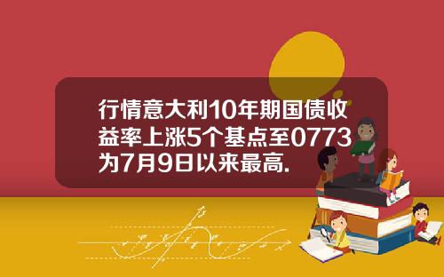 行情意大利10年期国债收益率上涨5个基点至0773为7月9日以来最高.