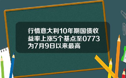 行情意大利10年期国债收益率上涨5个基点至0773为7月9日以来最高