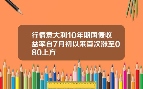 行情意大利10年期国债收益率自7月初以来首次涨至080上方