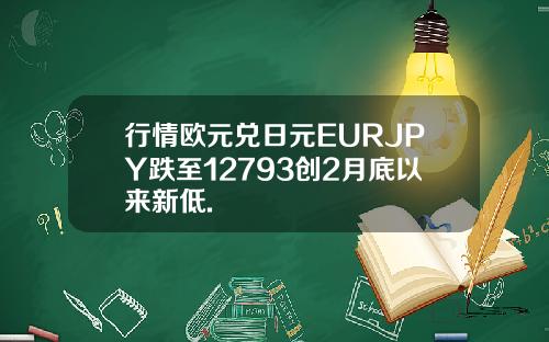 行情欧元兑日元EURJPY跌至12793创2月底以来新低.