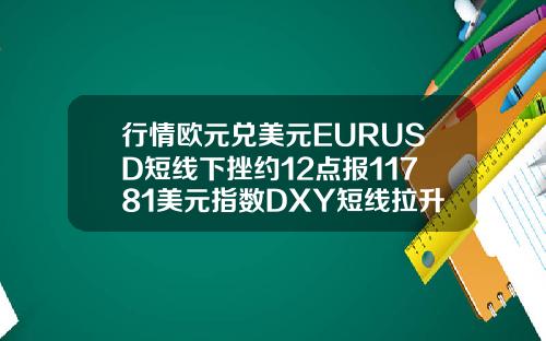 行情欧元兑美元EURUSD短线下挫约12点报11781美元指数DXY短线拉升近10点报9286.