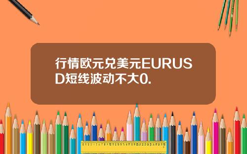 行情欧元兑美元EURUSD短线波动不大0.