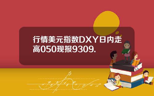 行情美元指数DXY日内走高050现报9309.