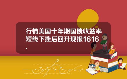 行情美国十年期国债收益率短线下挫后回升现报1616.