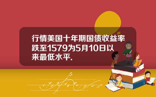 行情美国十年期国债收益率跌至1579为5月10日以来最低水平.