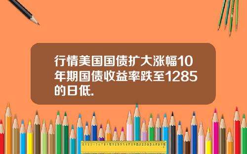 行情美国国债扩大涨幅10年期国债收益率跌至1285的日低.